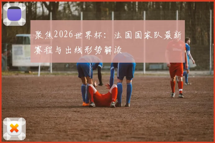 聚焦2026世界杯：法国国家队最新赛程与出线形势解读