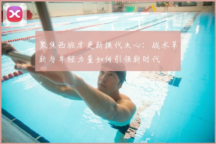 聚焦西班牙更新换代决心：战术革新与年轻力量如何引领新时代