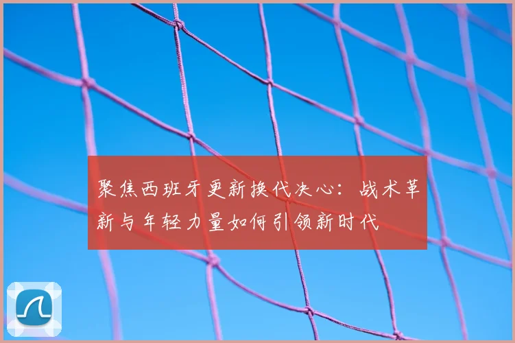 聚焦西班牙更新换代决心：战术革新与年轻力量如何引领新时代