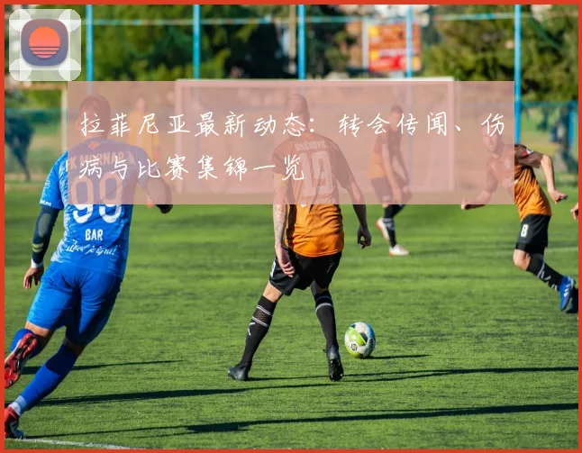 拉菲尼亚最新动态：转会传闻、伤病与比赛集锦一览