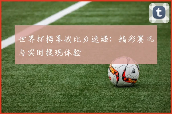 世界杯揭幕战比分速递：精彩赛况与实时提现体验