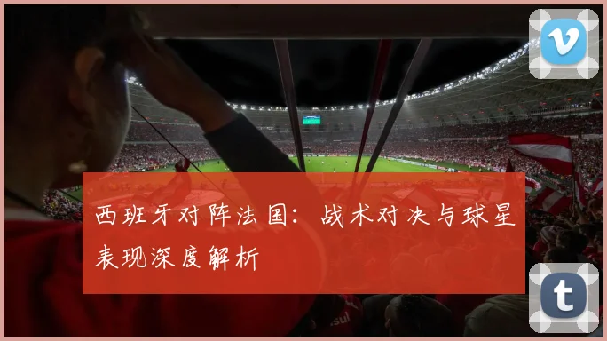 西班牙对阵法国：战术对决与球星表现深度解析