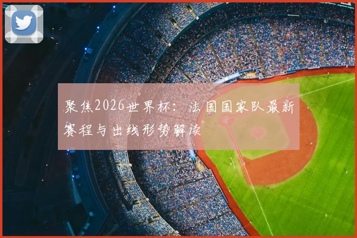 聚焦2026世界杯：法国国家队最新赛程与出线形势解读